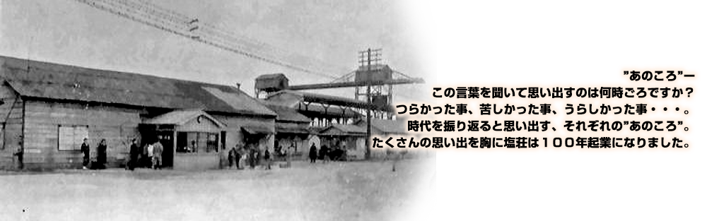 ”あのころ”ー
この言葉を聞いて思い出すのは何時ごろですか？
つらかった事、苦しかった事、うらしかった事・・・。
時代を振り返ると思い出す、それぞれの”あのころ”。
たくさんの思い出を胸に塩荘は１００年起業になりました。